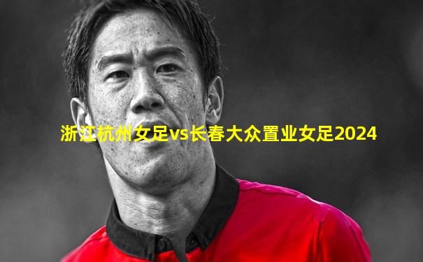 浙江杭州女足vs长春大众置业女足2024